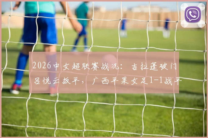 2026中女超联赛战况：吉拉蓬破门吕悦云扳平，广西平果女足1-1战平武汉车谷江大，附关键进球分析与全场数据