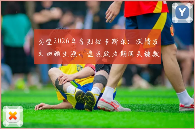 戈登2026年告别纽卡斯尔：深情发文回顾生涯，盘点效力期间关键数据与高光时刻