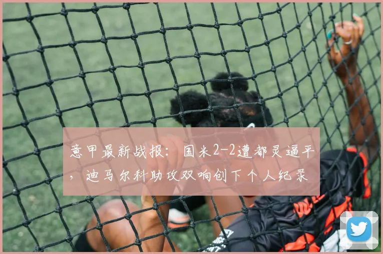 意甲最新战报:国米2-2遭都灵逼平,迪马尔科助攻双响创下个人纪录
