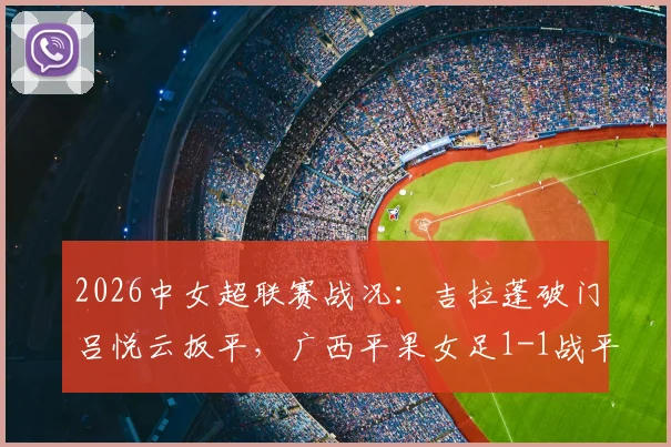 2026中女超联赛战况：吉拉蓬破门吕悦云扳平，广西平果女足1-1战平武汉车谷江大，附关键进球分析与全场数据
