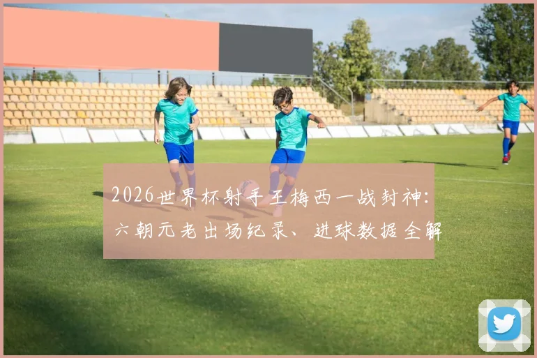 2026世界杯射手王梅西一战封神：六朝元老出场纪录、进球数据全解析，看他如何超越传奇