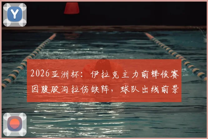 2026亚洲杯：伊拉克主力前锋侯赛因腹股沟拉伤缺阵，球队出线前景及伤病影响深度分析