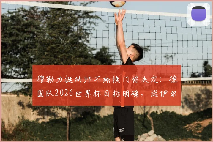 穆勒力挺纳帅不轮换门将决定:德国队2026世界杯目标明确,诺伊尔与特尔施特根之争解析