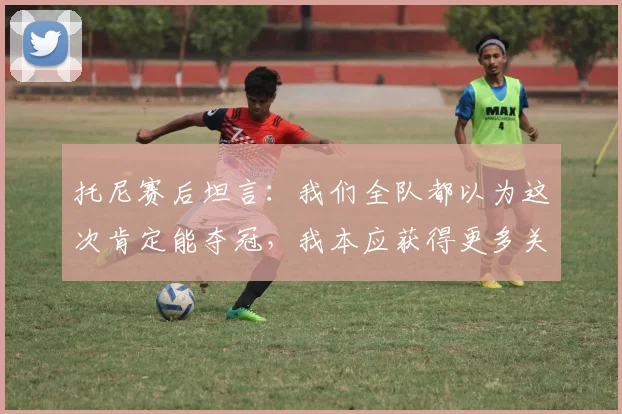 托尼赛后坦言:我们全队都以为这次肯定能夺冠,我本应获得更多关键出场时间