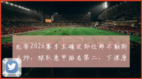 孔蒂2026赛季末确定卸任那不勒斯主帅，球队意甲排名第二，下课原因与未来帅位人选分析
