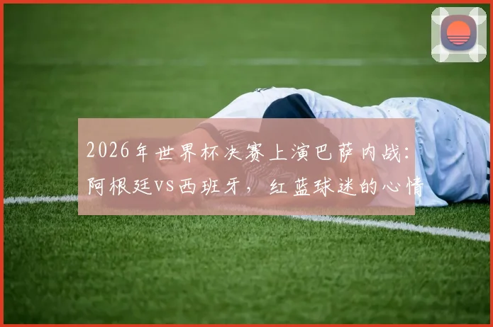 2026年世界杯决赛上演巴萨内战：阿根廷vs西班牙，红蓝球迷的心情belike