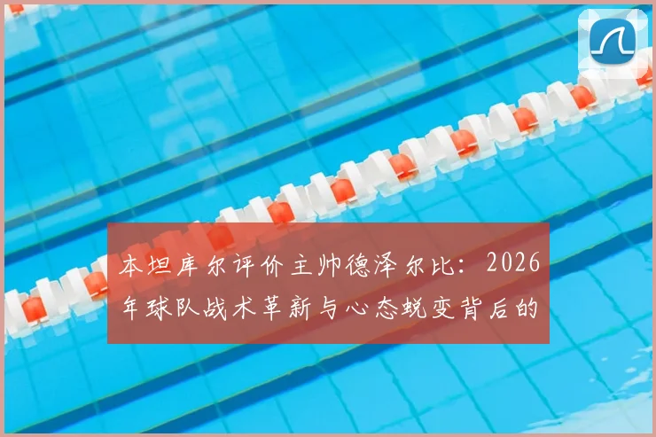 本坦库尔评价主帅德泽尔比：2026年球队战术革新与心态蜕变背后的关键人物解析