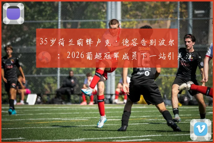 35岁荷兰前锋卢克·德容告别波尔图:2026葡超冠军成员下一站引关注