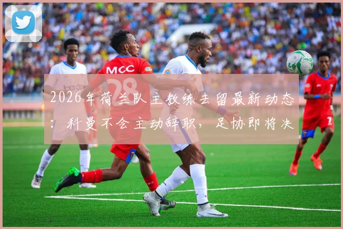 2026年荷兰队主教练去留最新动态：科曼不会主动辞职，足协即将决定未来，详解其执教前景与潜在继任者