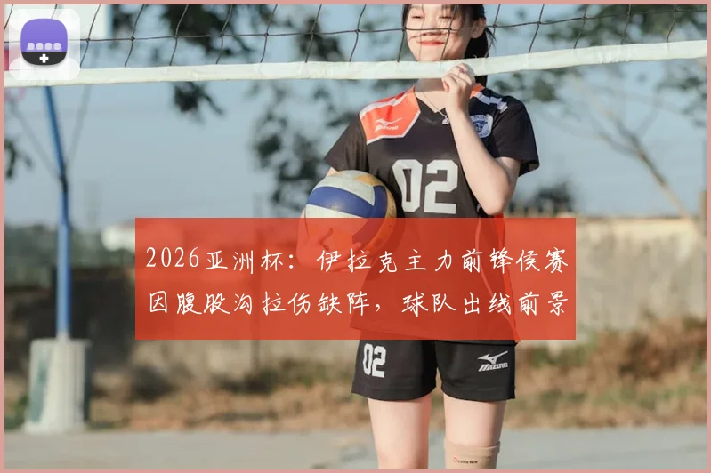 2026亚洲杯：伊拉克主力前锋侯赛因腹股沟拉伤缺阵，球队出线前景及伤病影响深度分析