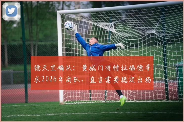 德天空确认：曼城门将特拉福德寻求2026年离队，直言需要稳定出场时间保障职业生涯