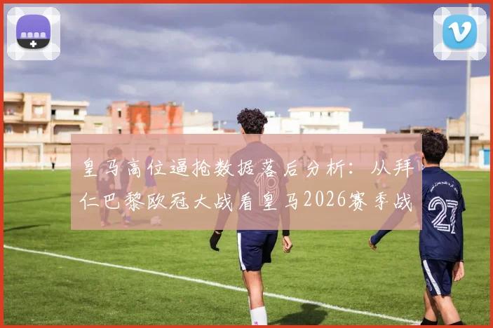 皇马高位逼抢数据落后分析:从拜仁巴黎欧冠大战看皇马2026赛季战术隐患与改进方向