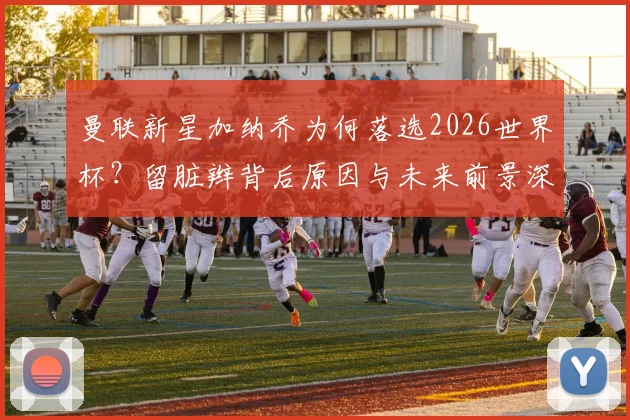 曼联新星加纳乔为何落选2026世界杯?留脏辫背后原因与未来前景深度分析