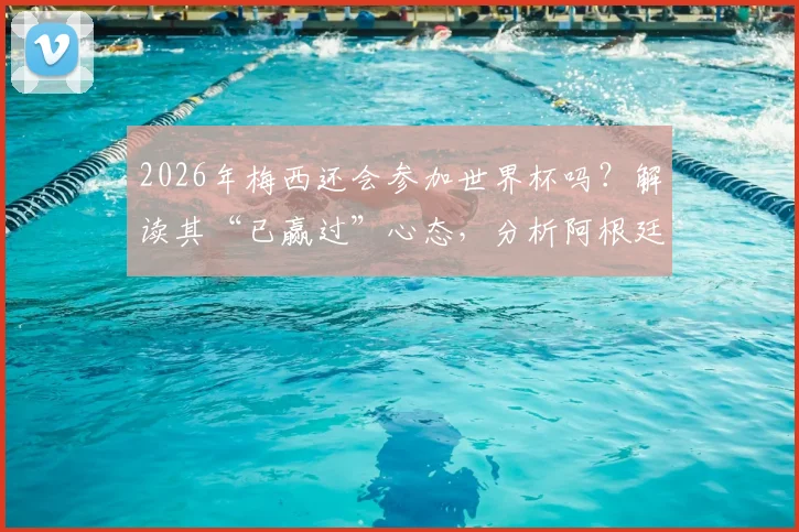 2026年梅西还会参加世界杯吗？解读其“已赢过”心态，分析阿根廷队卫冕前景