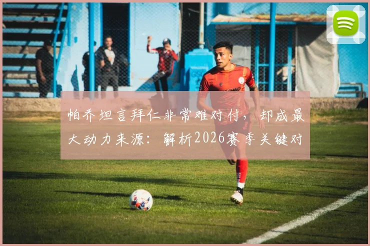 帕乔坦言拜仁非常难对付,却成最大动力来源:解析2026赛季关键对决前球员的真实心态