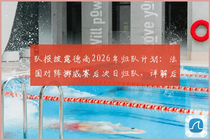 队报披露德尚2026年归队计划：法国对阵挪威赛后次日归队，详解后续赛程安排与未来走向