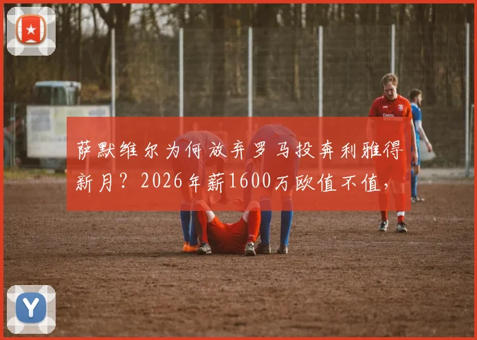 萨默维尔为何放弃罗马投奔利雅得新月？2026年薪1600万欧值不值，深度剖析转会内幕