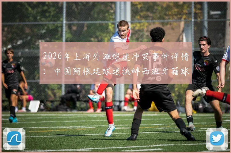 2026年上海外滩球迷冲突事件详情:中国阿根廷球迷挑衅西班牙籍球迷被警方带走,引发体育观赛礼仪讨论