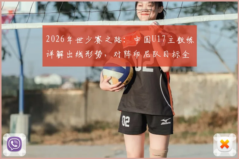 2026年世少赛之路：中国U17主教练详解出线形势，对阵印尼队目标全取三分力争多进球