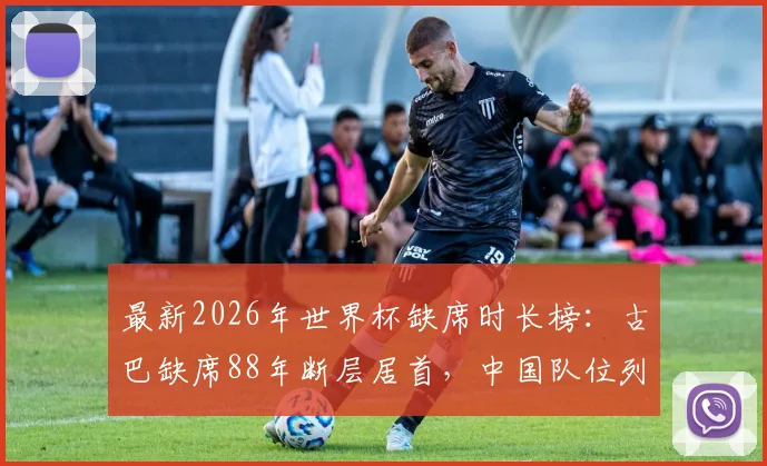 最新2026年世界杯缺席时长榜：古巴缺席88年断层居首，中国队位列第12，这些球队何时归来？