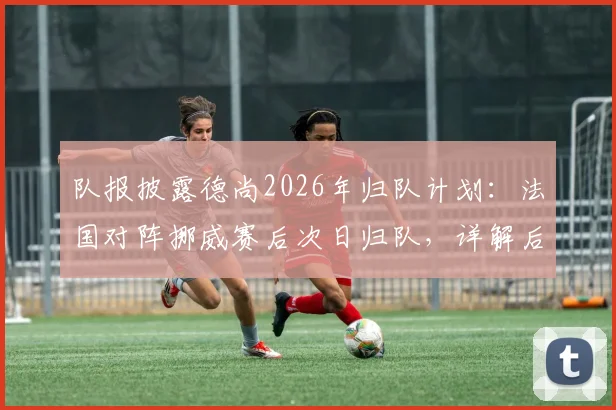 队报披露德尚2026年归队计划：法国对阵挪威赛后次日归队，详解后续赛程安排与未来走向