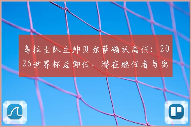 乌拉圭队主帅贝尔萨确认离任:2026世界杯后卸任,潜在继任者与离任原因分析