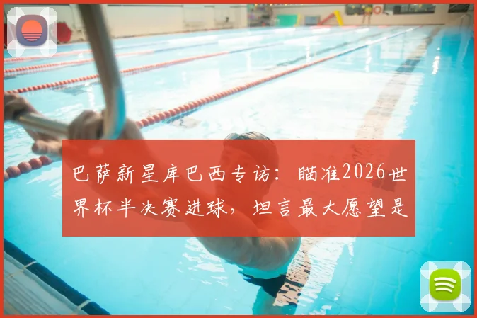 巴萨新星库巴西专访：瞄准2026世界杯半决赛进球，坦言最大愿望是看到梅西回归诺坎普