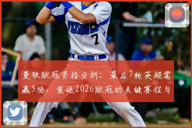 曼联欧冠资格分析：最后7轮英超需赢5场，重返2026欧冠的关键赛程与对手解读