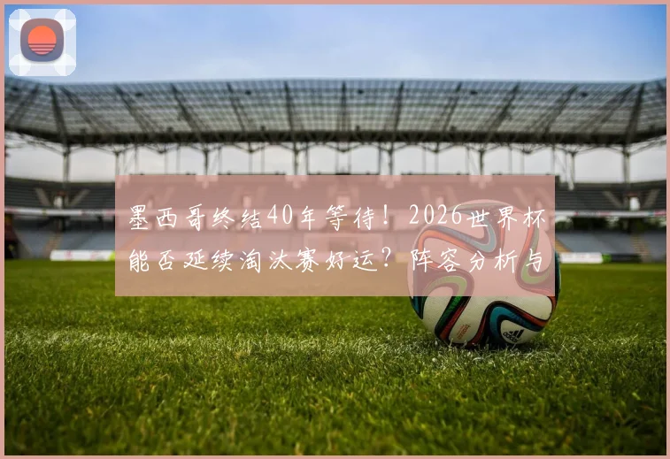 墨西哥终结40年等待!2026世界杯能否延续淘汰赛好运?阵容分析与前景展望