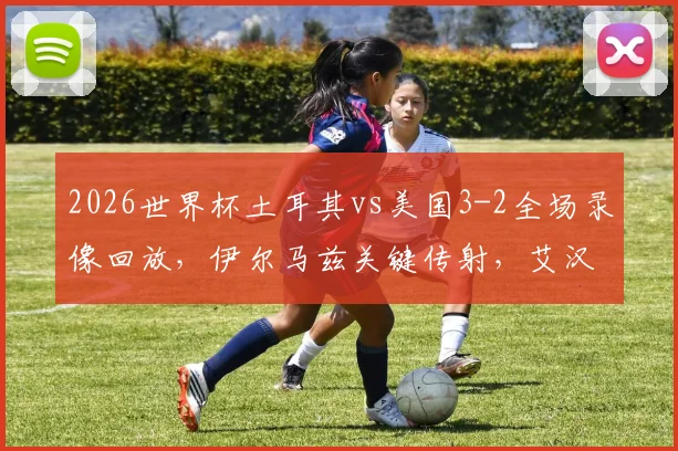 2026世界杯土耳其vs美国3-2全场录像回放，伊尔马兹关键传射，艾汉补时绝杀