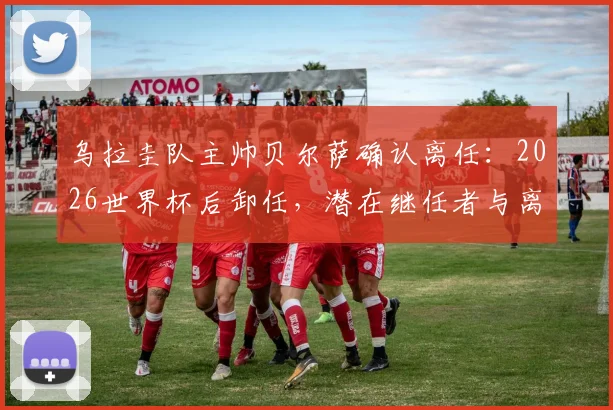 乌拉圭队主帅贝尔萨确认离任：2026世界杯后卸任，潜在继任者与离任原因分析