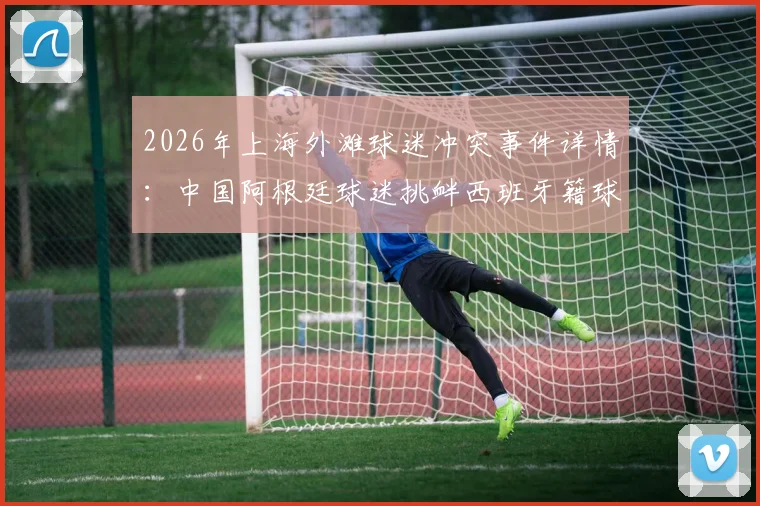 2026年上海外滩球迷冲突事件详情：中国阿根廷球迷挑衅西班牙籍球迷被警方带走，引发体育观赛礼仪讨论