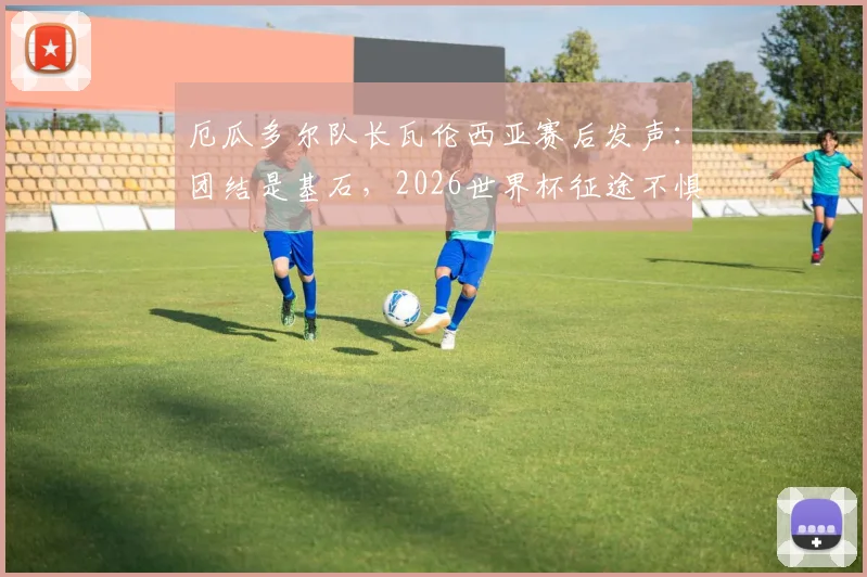 厄瓜多尔队长瓦伦西亚赛后发声:团结是基石,2026世界杯征途不惧失利重振旗鼓