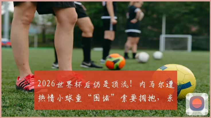 2026世界杯后仍是顶流!内马尔遭热情小球童“围堵”索要拥抱,亲和力拉满