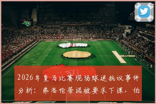2026年皇马比赛现场球迷抗议事件分析：弗洛伦蒂诺被要求下课，伯纳乌安保人员介入控制过程详情