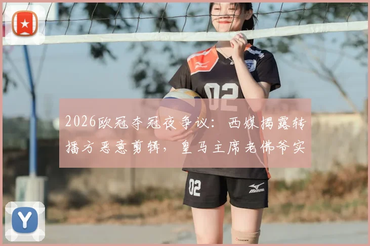 2026欧冠夺冠夜争议：西媒揭露转播方恶意剪辑，皇马主席老佛爷实为与球迷热情合影