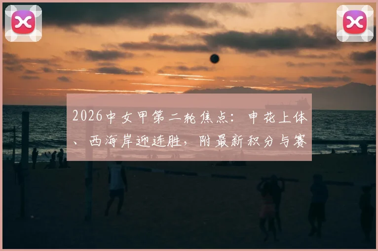 2026中女甲第二轮焦点:申花上体、西海岸迎连胜,附最新积分与赛程深度解读