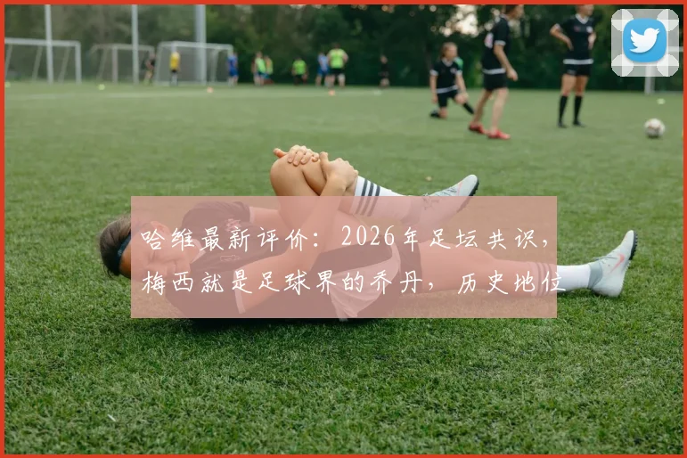 哈维最新评价:2026年足坛共识,梅西就是足球界的乔丹,历史地位无人能及