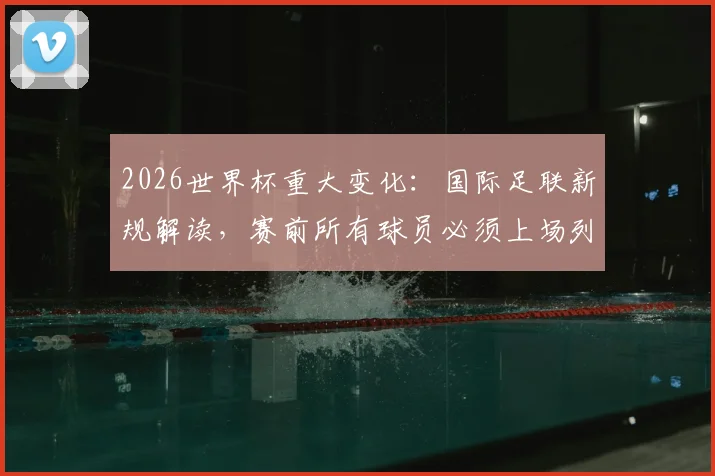 2026世界杯重大变化:国际足联新规解读,赛前所有球员必须上场列队含义与影响