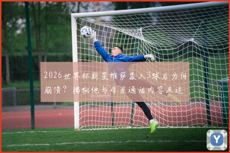 2026世界杯新星维萨轰入3球后为何崩溃?揭秘他与母亲通话内容及运动员情感管理