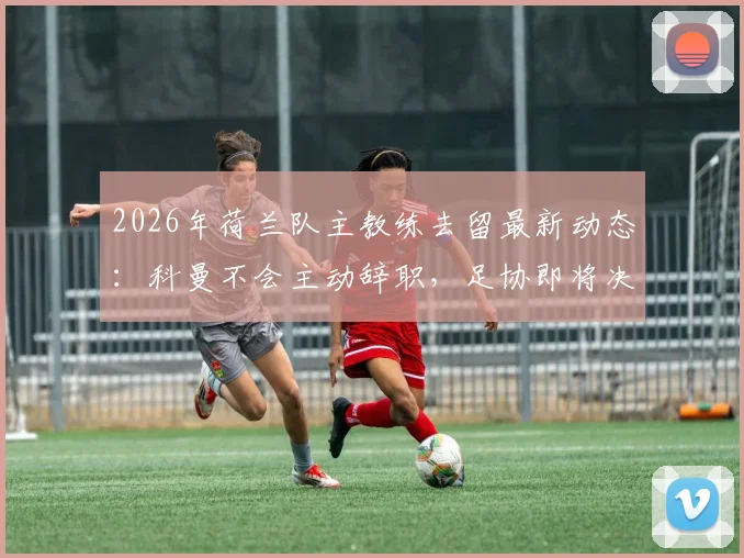 2026年荷兰队主教练去留最新动态：科曼不会主动辞职，足协即将决定未来，详解其执教前景与潜在继任者