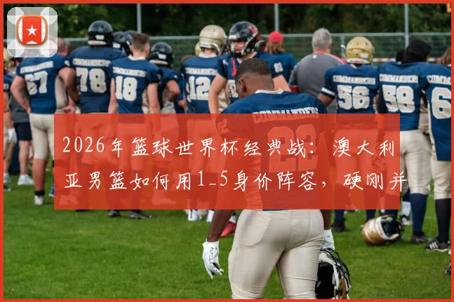 2026年篮球世界杯经典战：澳大利亚男篮如何用1_5身价阵容，硬刚并击败土耳其？
