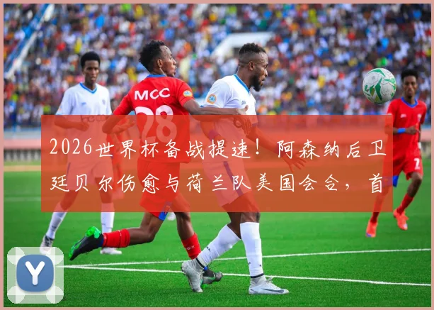 2026世界杯备战提速！阿森纳后卫廷贝尔伤愈与荷兰队美国会合，首次合练释放积极信号