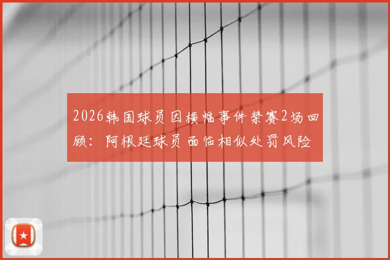 2026韩国球员因横幅事件禁赛2场回顾：阿根廷球员面临相似处罚风险分析