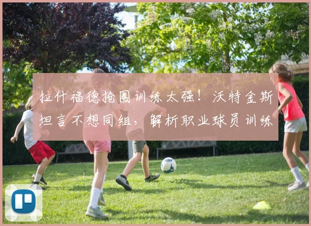 拉什福德抢圈训练太强！沃特金斯坦言不想同组，解析职业球员训练中的恐惧感与顶级技巧