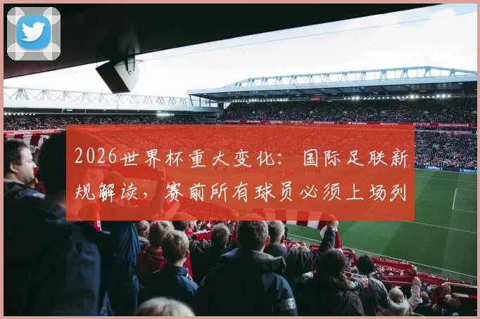 2026世界杯重大变化:国际足联新规解读,赛前所有球员必须上场列队含义与影响