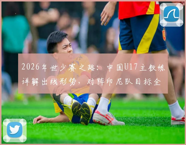 2026年世少赛之路：中国U17主教练详解出线形势，对阵印尼队目标全取三分力争多进球