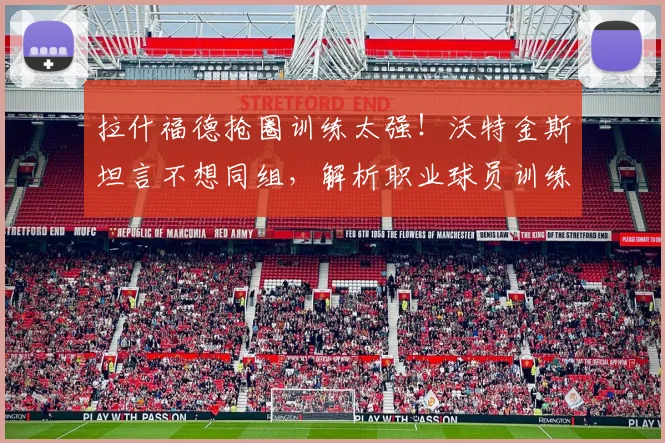 拉什福德抢圈训练太强!沃特金斯坦言不想同组,解析职业球员训练中的恐惧感与顶级技巧