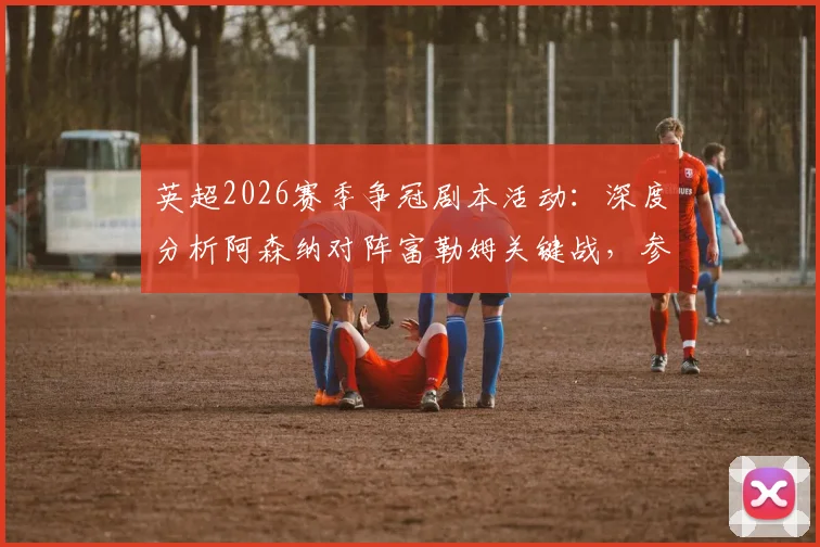英超2026赛季争冠剧本活动：深度分析阿森纳对阵富勒姆关键战，参与评论区预测赢取专属好礼