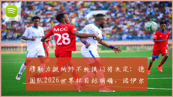 穆勒力挺纳帅不轮换门将决定:德国队2026世界杯目标明确,诺伊尔与特尔施特根之争解析